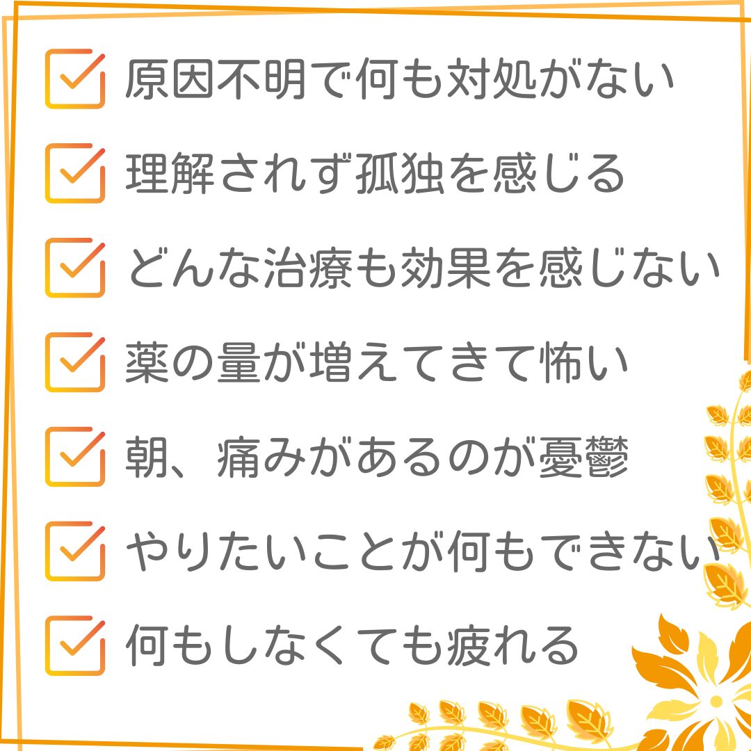 原因不明で何も対処がない。理解されず、孤独を感じる。どんな治療も効果を感じない。薬の量が増えてきて怖い。朝、痛みがあるのが憂鬱。やりたいことが何もｄけいない。何もしなくても疲れる